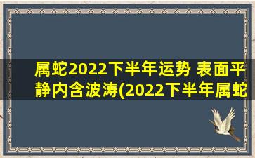 属蛇2022下半年运势 表面平静内含波涛(2022下半年属蛇运势：波涛暗涌，平静表面下藏玄机)